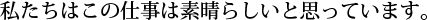 私たちはこの仕事は素晴らしいと思っています。